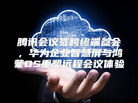 腾讯会议签跨终端参会，华为企业智慧屏与鸿蒙OS重塑远程会议体验