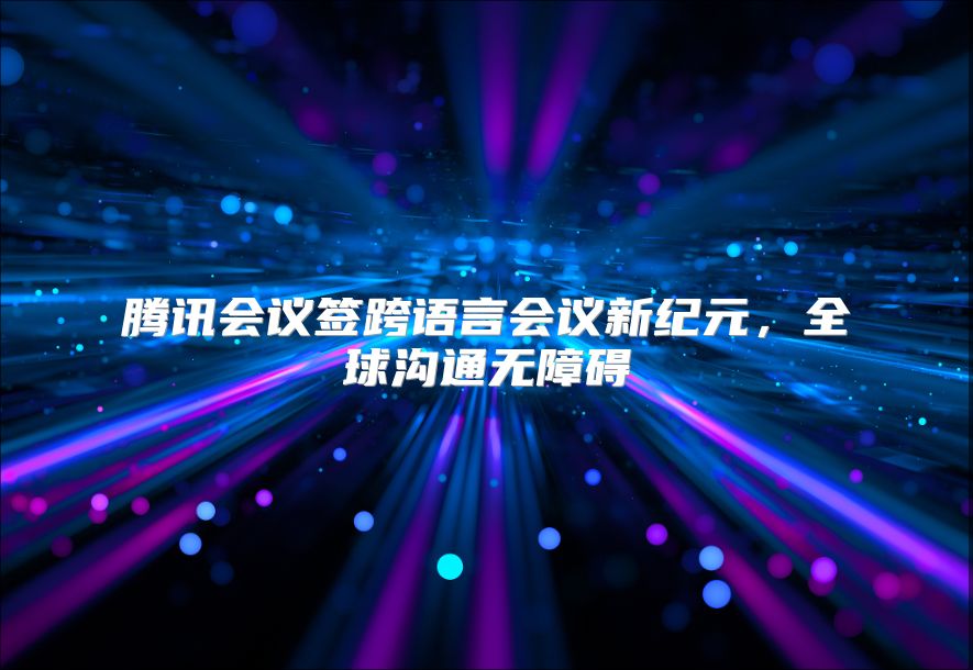 腾讯会议签跨语言会议新纪元，全球沟通无障碍