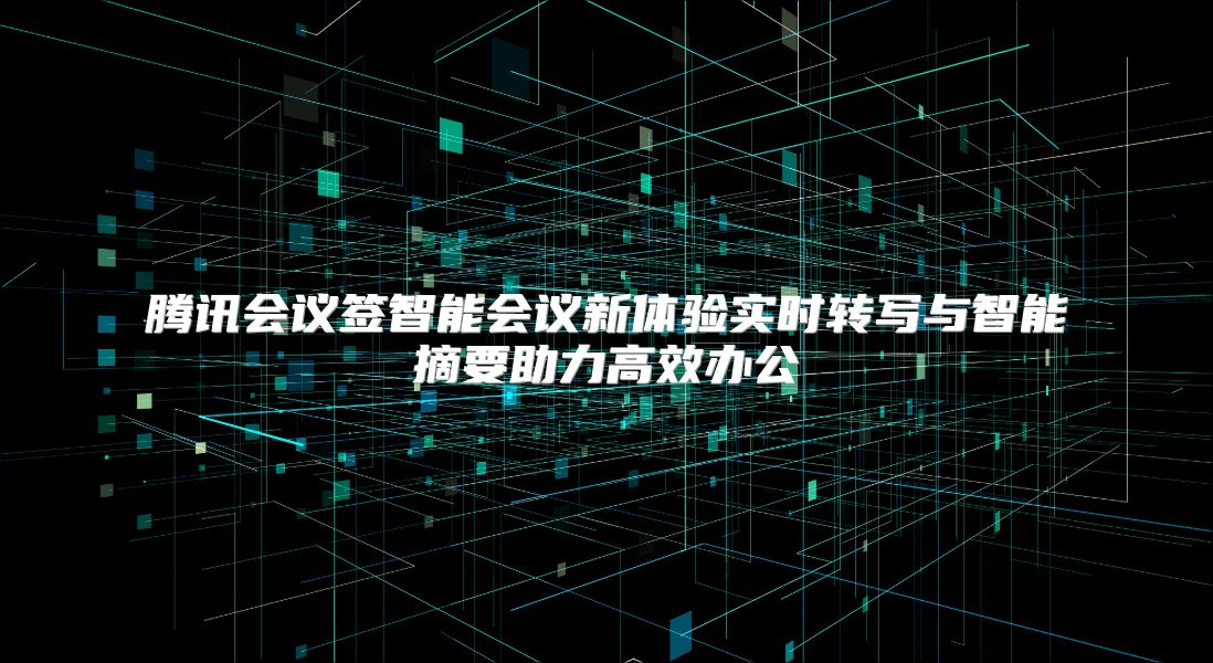 腾讯会议签智能会议新体验实时转写与智能摘要助力高效办公