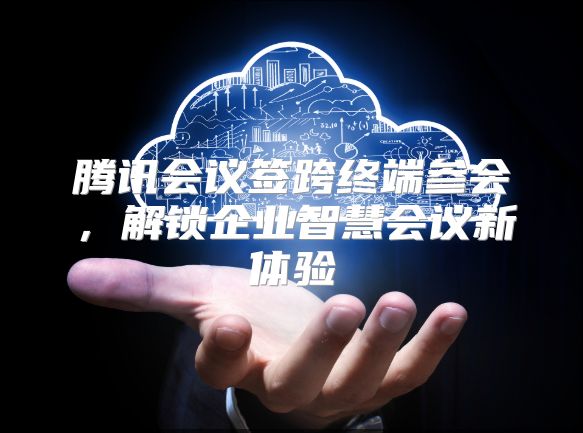 腾讯会议签跨终端参会，解锁企业智慧会议新体验