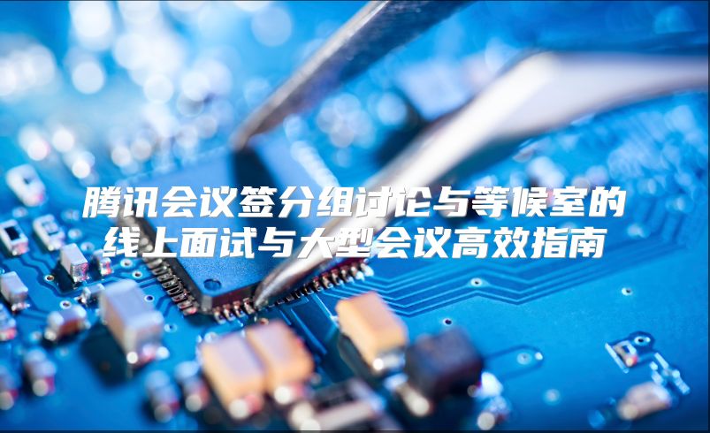 腾讯会议签分组讨论与等候室的线上面试与大型会议高效指南